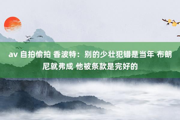 av 自拍偷拍 香波特：别的少壮犯错是当年 布朗尼就弗成 他被条款是完好的