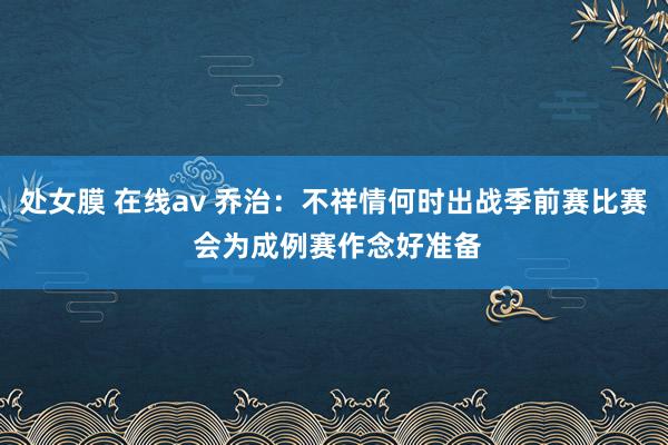 处女膜 在线av 乔治：不祥情何时出战季前赛比赛 会为成例赛作念好准备