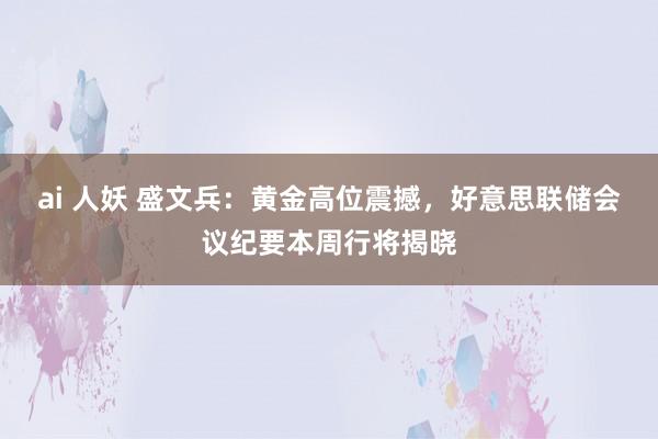 ai 人妖 盛文兵：黄金高位震撼，好意思联储会议纪要本周行将揭晓