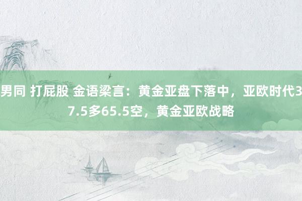 男同 打屁股 金语梁言：黄金亚盘下落中，亚欧时代37.5多65.5空，黄金亚欧战略