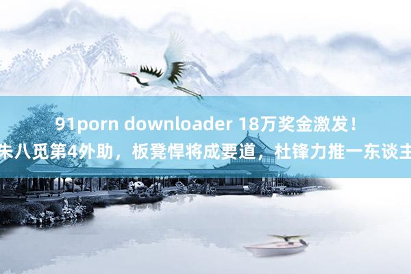 91porn downloader 18万奖金激发！朱八觅第4外助，板凳悍将成要道，杜锋力推一东谈主