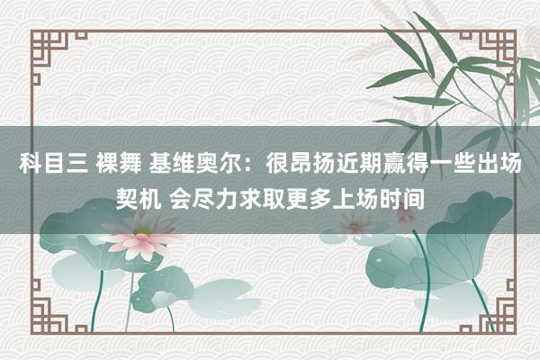 科目三 裸舞 基维奥尔：很昂扬近期赢得一些出场契机 会尽力求取更多上场时间