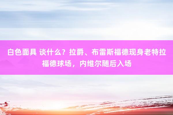 白色面具 谈什么？拉爵、布雷斯福德现身老特拉福德球场，内维尔随后入场