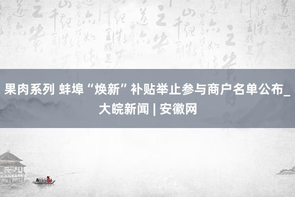 果肉系列 蚌埠“焕新”补贴举止参与商户名单公布_大皖新闻 | 安徽网