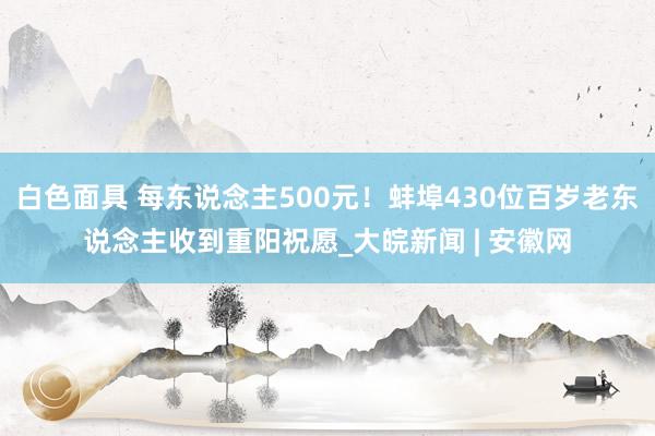 白色面具 每东说念主500元！蚌埠430位百岁老东说念主收到重阳祝愿_大皖新闻 | 安徽网