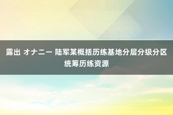 露出 オナニー 陆军某概括历练基地分层分级分区统筹历练资源