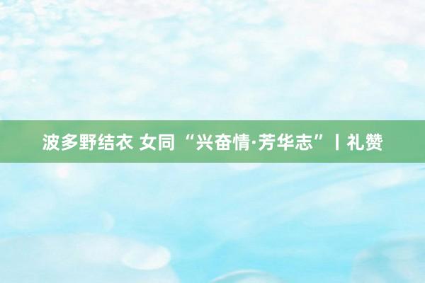 波多野结衣 女同 “兴奋情·芳华志”丨礼赞