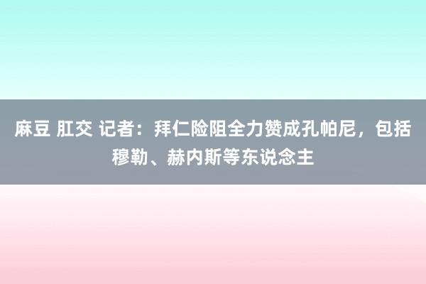 麻豆 肛交 记者：拜仁险阻全力赞成孔帕尼，包括穆勒、赫内斯等东说念主