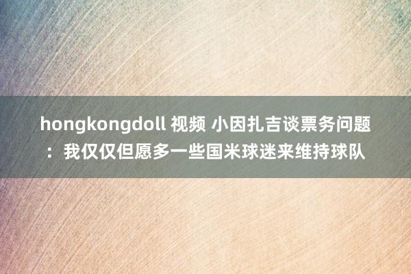 hongkongdoll 视频 小因扎吉谈票务问题：我仅仅但愿多一些国米球迷来维持球队