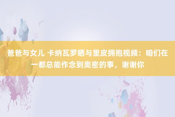 爸爸与女儿 卡纳瓦罗晒与里皮拥抱视频：咱们在一都总能作念到奥密的事，谢谢你