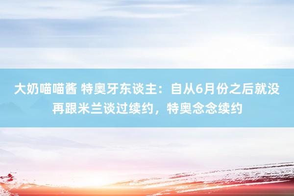 大奶喵喵酱 特奥牙东谈主：自从6月份之后就没再跟米兰谈过续约，特奥念念续约