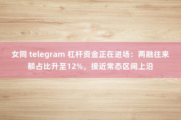 女同 telegram 杠杆资金正在进场：两融往来额占比升至12%，接近常态区间上沿