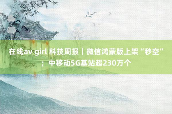 在线av girl 科技周报｜微信鸿蒙版上架“秒空”；中移动5G基站超230万个