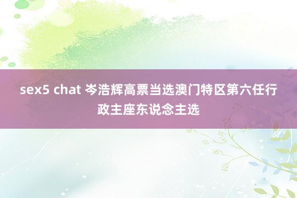 sex5 chat 岑浩辉高票当选澳门特区第六任行政主座东说念主选