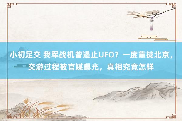 小初足交 我军战机曾遏止UFO？一度靠拢北京，交游过程被官媒曝光，真相究竟怎样