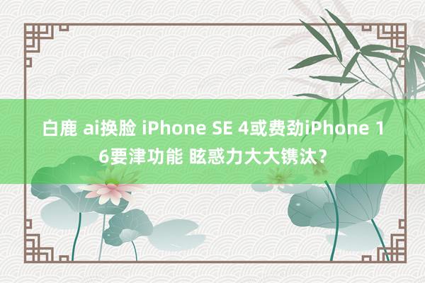 白鹿 ai换脸 iPhone SE 4或费劲iPhone 16要津功能 眩惑力大大镌汰？