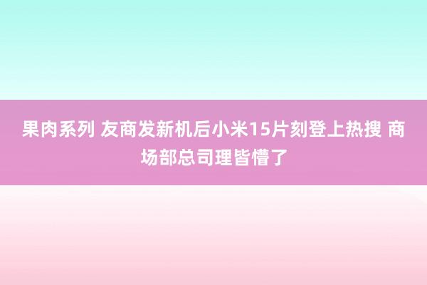 果肉系列 友商发新机后小米15片刻登上热搜 商场部总司理皆懵了