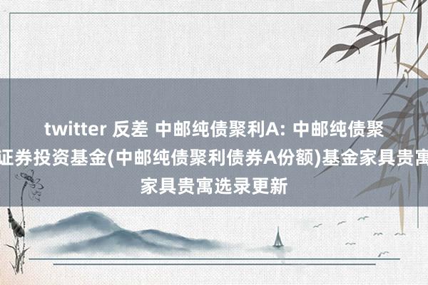 twitter 反差 中邮纯债聚利A: 中邮纯债聚利债券型证券投资基金(中邮纯债聚利债券A份额)基金家具贵寓选录更新