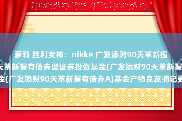 萝莉 胜利女神：nikke 广发添财90天革新握有债券A: 广发添财90天革新握有债券型证券投资基金(广发添财90天革新握有债券A)基金产物良友摘记更新