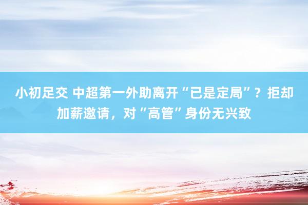 小初足交 中超第一外助离开“已是定局”？拒却加薪邀请，对“高管”身份无兴致