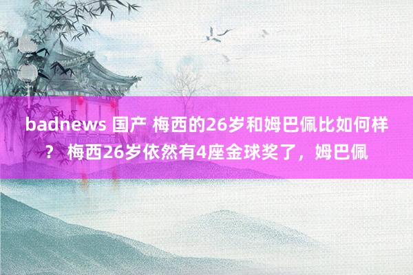 badnews 国产 梅西的26岁和姆巴佩比如何样？ 梅西26岁依然有4座金球奖了，姆巴佩