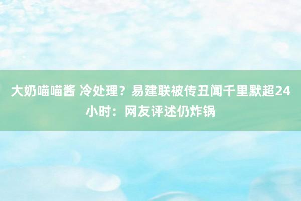 大奶喵喵酱 冷处理？易建联被传丑闻千里默超24小时：网友评述仍炸锅