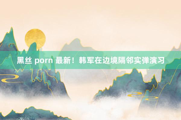 黑丝 porn 最新！韩军在边境隔邻实弹演习