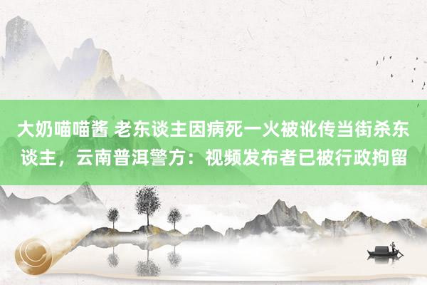 大奶喵喵酱 老东谈主因病死一火被讹传当街杀东谈主，云南普洱警方：视频发布者已被行政拘留