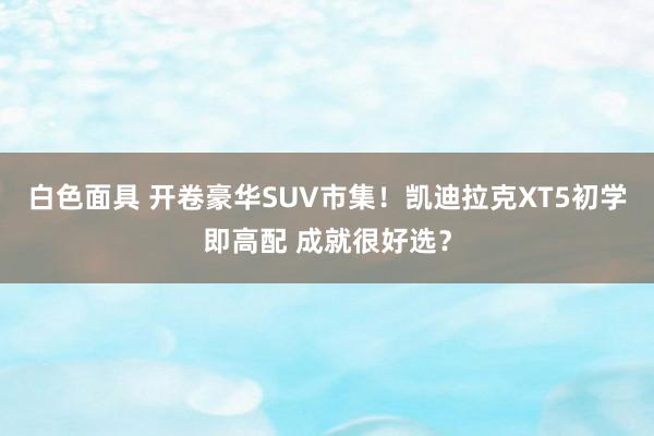 白色面具 开卷豪华SUV市集！凯迪拉克XT5初学即高配 成就很好选？