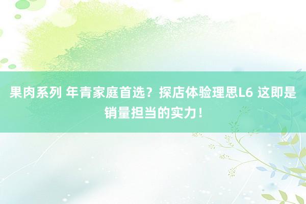 果肉系列 年青家庭首选？探店体验理思L6 这即是销量担当的实力！