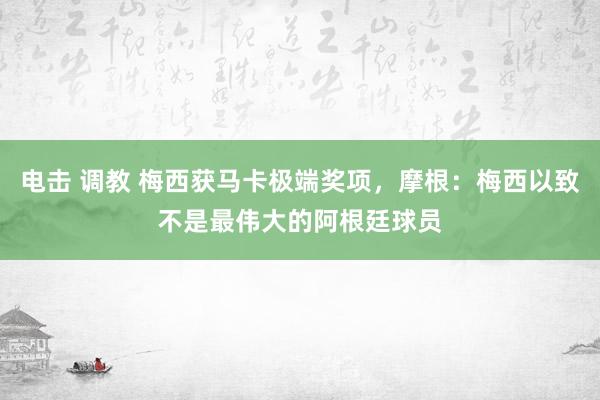 电击 调教 梅西获马卡极端奖项，摩根：梅西以致不是最伟大的阿根廷球员