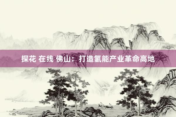 探花 在线 佛山：打造氢能产业革命高地