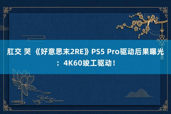 肛交 哭 《好意思末2RE》PS5 Pro驱动后果曝光：4K60竣工驱动！