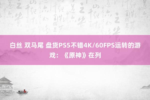 白丝 双马尾 盘货PS5不错4K/60FPS运转的游戏：《原神》在列