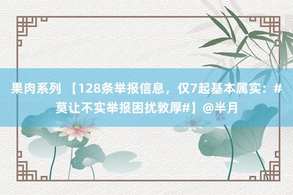 果肉系列 【128条举报信息，仅7起基本属实：#莫让不实举报困扰敦厚#】@半月