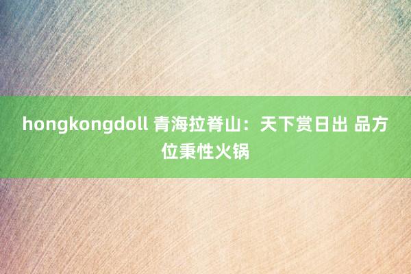 hongkongdoll 青海拉脊山：天下赏日出 品方位秉性火锅