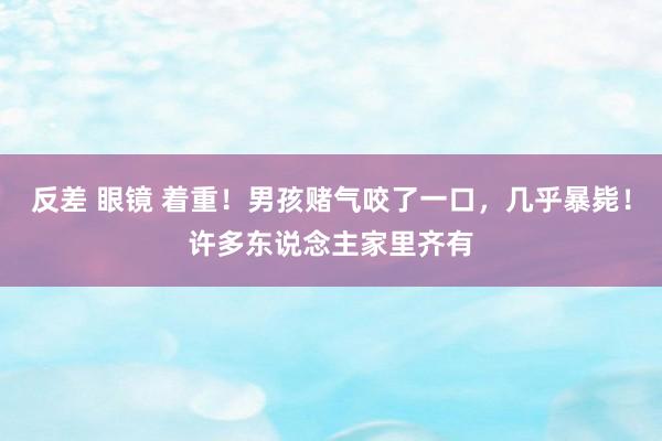 反差 眼镜 着重！男孩赌气咬了一口，几乎暴毙！许多东说念主家里齐有