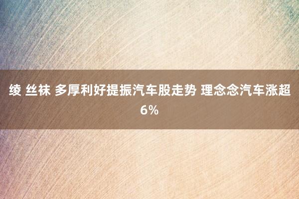 绫 丝袜 多厚利好提振汽车股走势 理念念汽车涨超6%