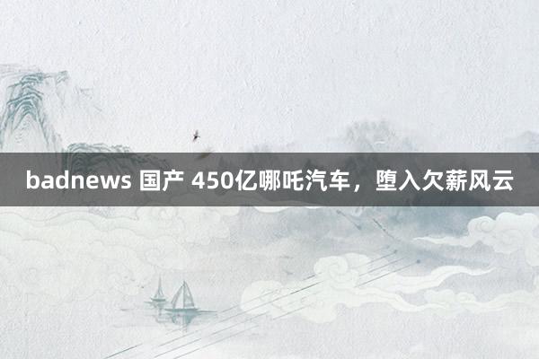 badnews 国产 450亿哪吒汽车，堕入欠薪风云