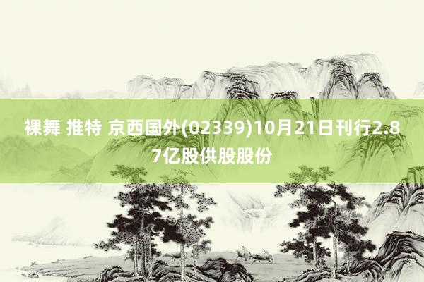 裸舞 推特 京西国外(02339)10月21日刊行2.87亿股供股股份