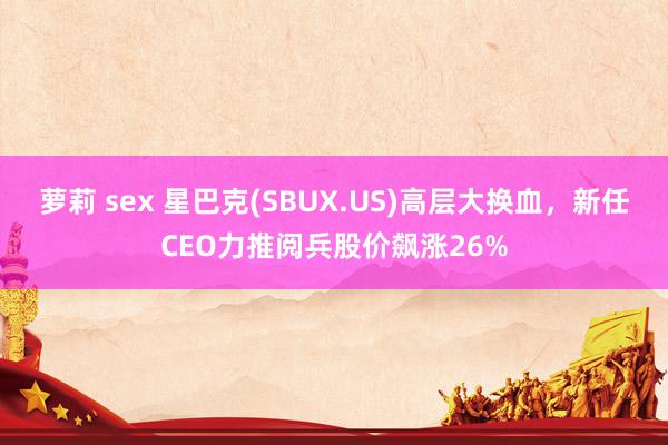 萝莉 sex 星巴克(SBUX.US)高层大换血，新任CEO力推阅兵股价飙涨26%