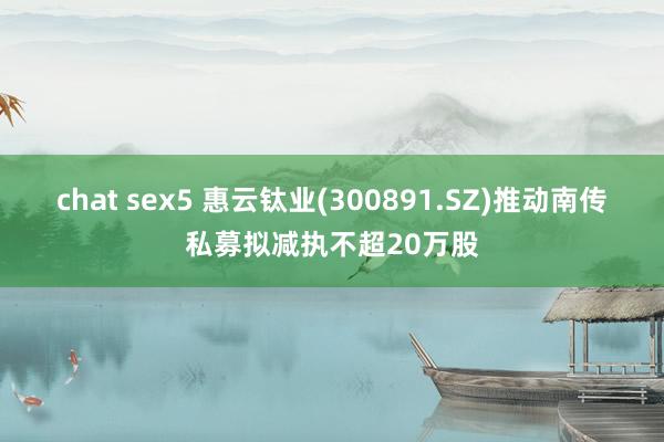 chat sex5 惠云钛业(300891.SZ)推动南传私募拟减执不超20万股