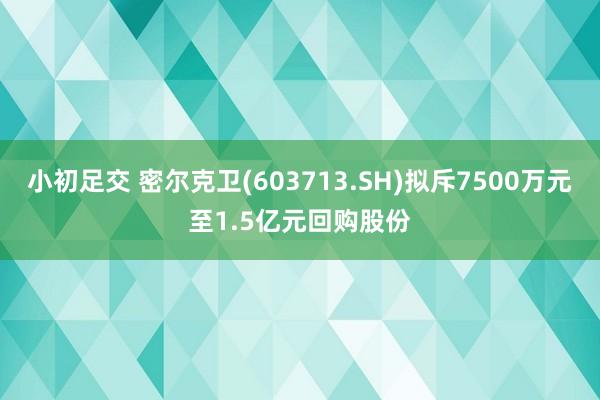 小初足交 密尔克卫(603713.SH)拟斥7500万元至1.5亿元回购股份