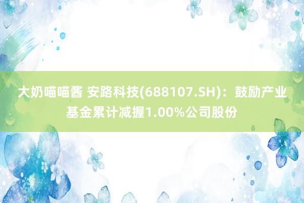 大奶喵喵酱 安路科技(688107.SH)：鼓励产业基金累计减握1.00%公司股份