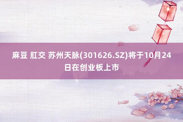 麻豆 肛交 苏州天脉(301626.SZ)将于10月24日在创业板上市