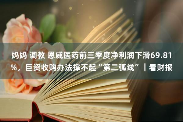 妈妈 调教 恩威医药前三季度净利润下滑69.81%，巨资收购办法撑不起“第二弧线”｜看财报