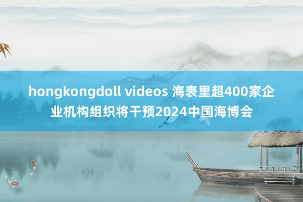 hongkongdoll videos 海表里超400家企业机构组织将干预2024中国海博会