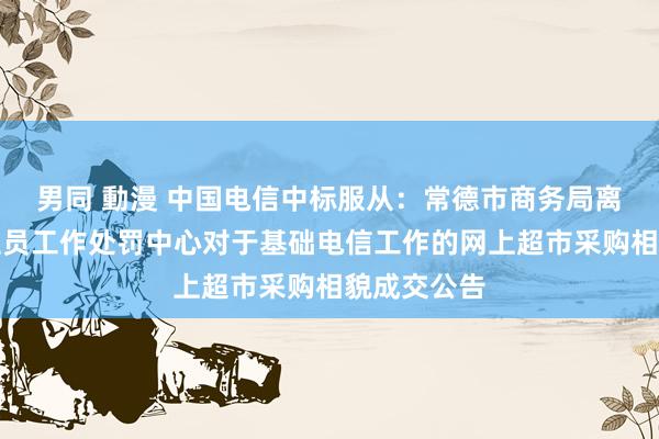 男同 動漫 中国电信中标服从：常德市商务局离退休东谈主员工作处罚中心对于基础电信工作的网上超市采购相貌成交公告