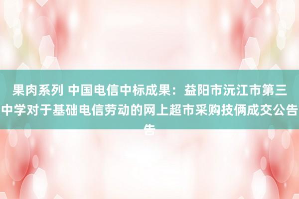 果肉系列 中国电信中标成果：益阳市沅江市第三中学对于基础电信劳动的网上超市采购技俩成交公告