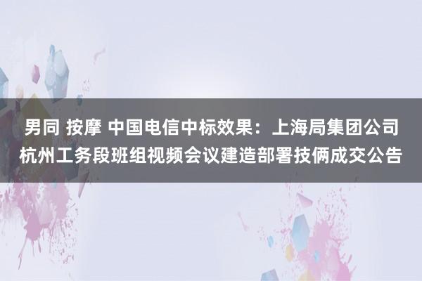 男同 按摩 中国电信中标效果：上海局集团公司杭州工务段班组视频会议建造部署技俩成交公告